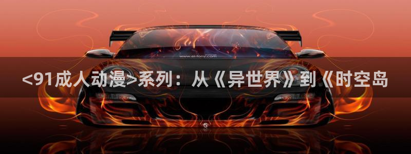 涩里番动漫：<91成人动漫>系列：从《异世界》到《时空岛